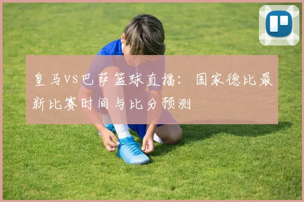 皇马vs巴萨篮球直播：国家德比最新比赛时间与比分预测
