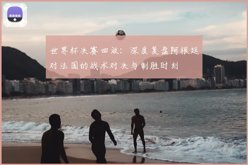 世界杯决赛回放：深度复盘阿根廷对法国的战术对决与制胜时刻