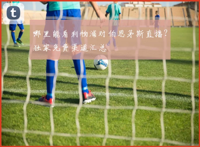 哪里能看利物浦对伯恩茅斯直播？独家免费渠道汇总