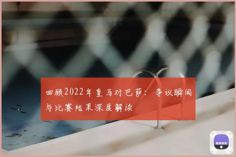 回顾2022年皇马对巴萨：争议瞬间与比赛结果深度解读