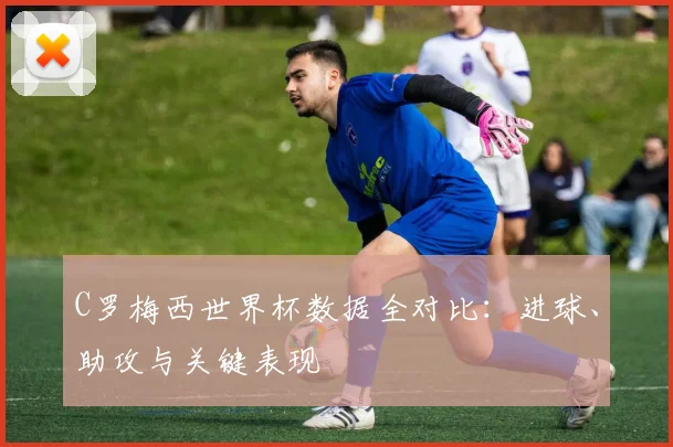 C罗梅西世界杯数据全对比：进球、助攻与关键表现