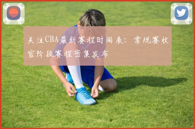 关注CBA最新赛程时间表：常规赛收官阶段赛程密集发布