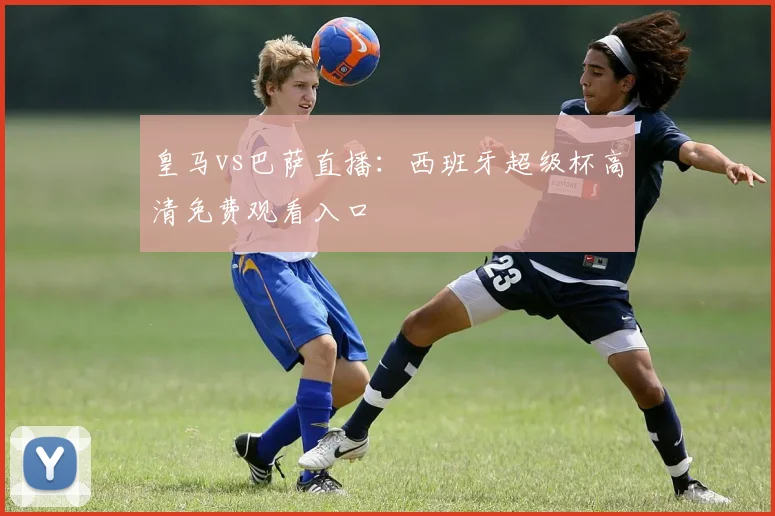 皇马vs巴萨直播：西班牙超级杯高清免费观看入口