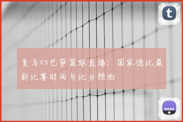 皇马vs巴萨篮球直播：国家德比最新比赛时间与比分预测