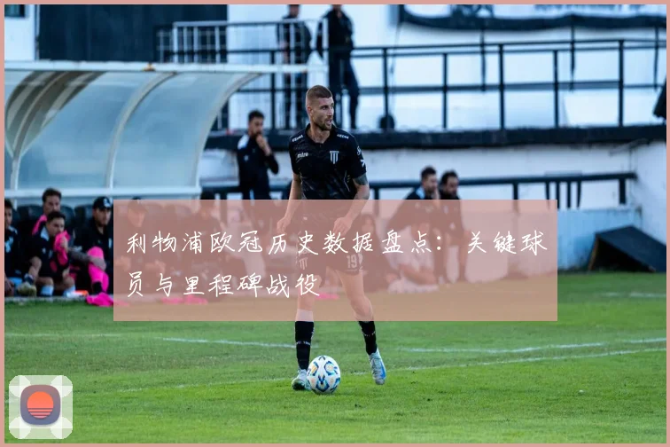 利物浦欧冠历史数据盘点：关键球员与里程碑战役