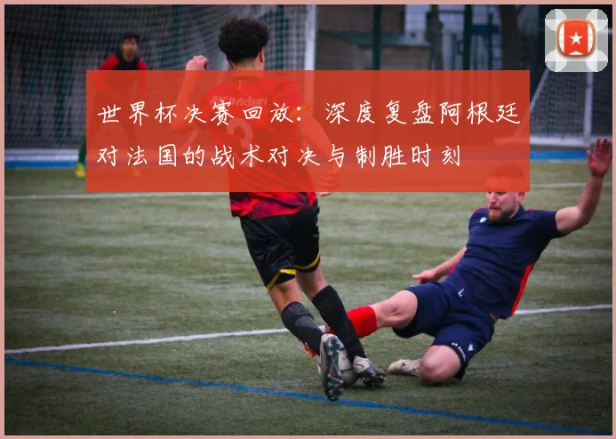 世界杯决赛回放：深度复盘阿根廷对法国的战术对决与制胜时刻