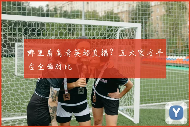 哪里看高清英超直播？五大官方平台全面对比