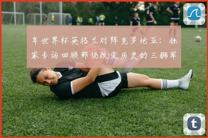 年世界杯英格兰对阵克罗地亚:独家专访回顾那场改变历史的三狮军团之战