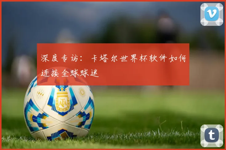 深度专访：卡塔尔世界杯软件如何连接全球球迷