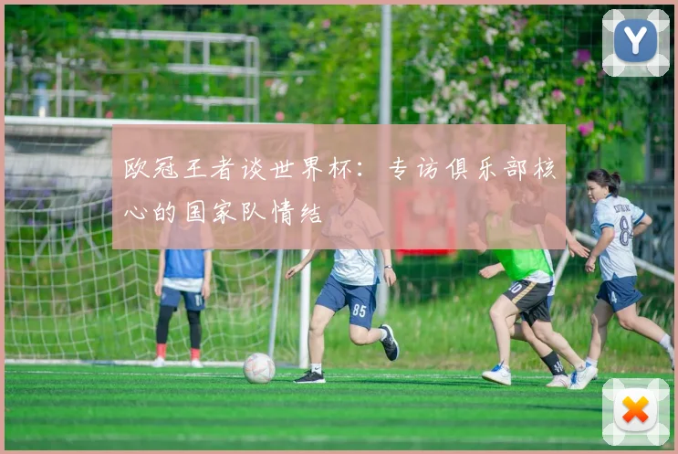 欧冠王者谈世界杯：专访俱乐部核心的国家队情结