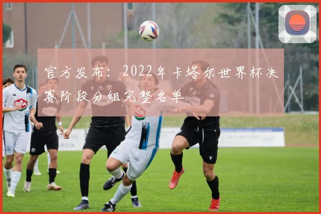 官方发布:2022年卡塔尔世界杯决赛阶段分组完整名单