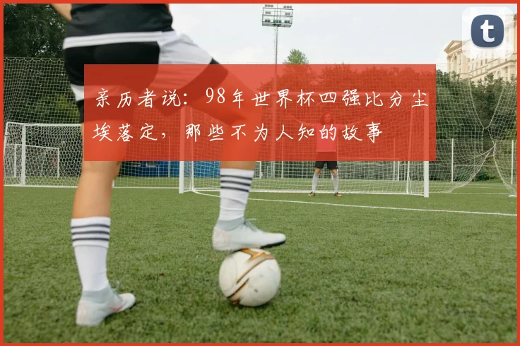 亲历者说：98年世界杯四强比分尘埃落定，那些不为人知的故事