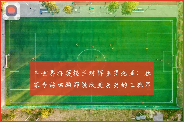 年世界杯英格兰对阵克罗地亚:独家专访回顾那场改变历史的三狮军团之战