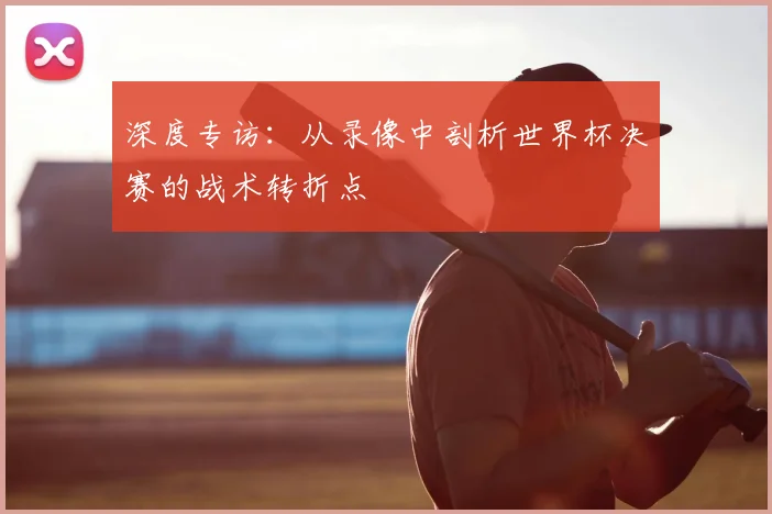 深度专访：从录像中剖析世界杯决赛的战术转折点