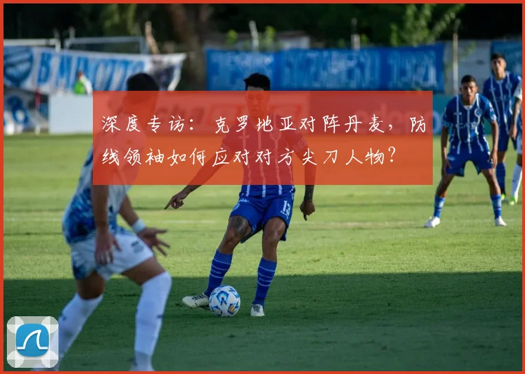 深度专访：克罗地亚对阵丹麦，防线领袖如何应对对方尖刀人物？
