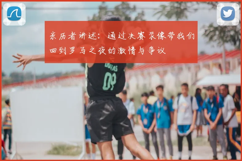亲历者讲述：通过决赛录像带我们回到罗马之夜的激情与争议