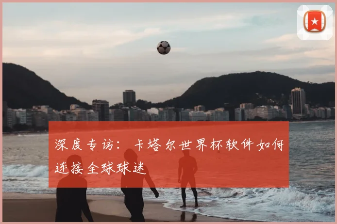 深度专访：卡塔尔世界杯软件如何连接全球球迷