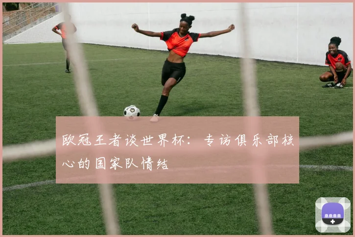 欧冠王者谈世界杯：专访俱乐部核心的国家队情结