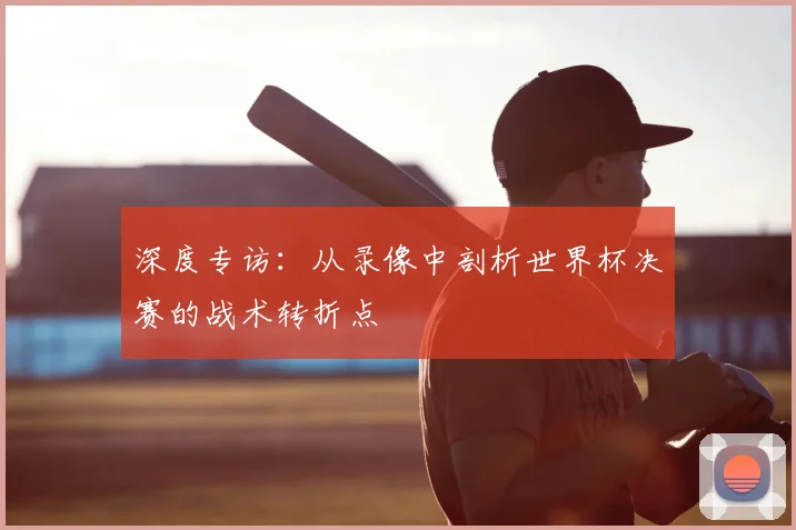 深度专访：从录像中剖析世界杯决赛的战术转折点