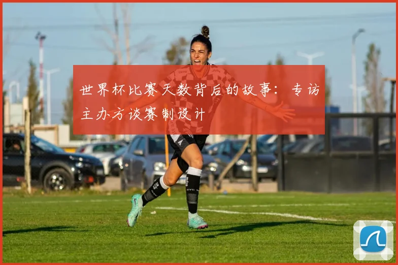 世界杯比赛天数背后的故事：专访主办方谈赛制设计